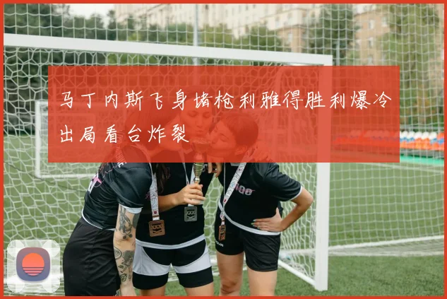 马丁内斯飞身堵枪利雅得胜利爆冷出局看台炸裂