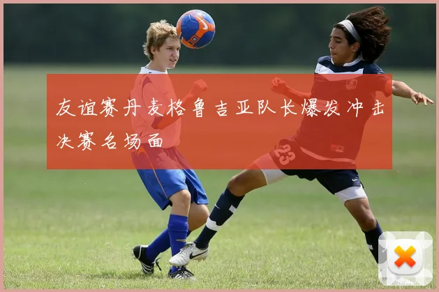友谊赛丹麦格鲁吉亚队长爆发冲击决赛名场面