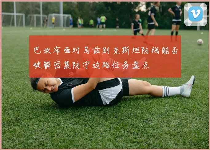 巴坎布面对乌兹别克斯坦防线能否破解密集防守边路任务盘点