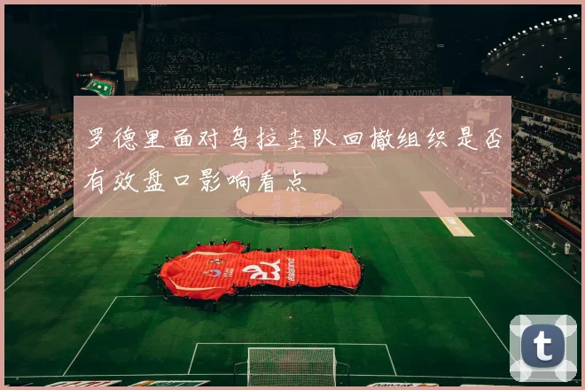 罗德里面对乌拉圭队回撤组织是否有效盘口影响看点