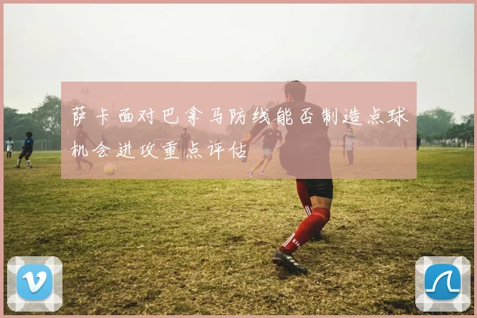 萨卡面对巴拿马防线能否制造点球机会进攻重点评估