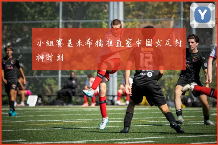 小组赛基米希精准直塞中国女足封神时刻