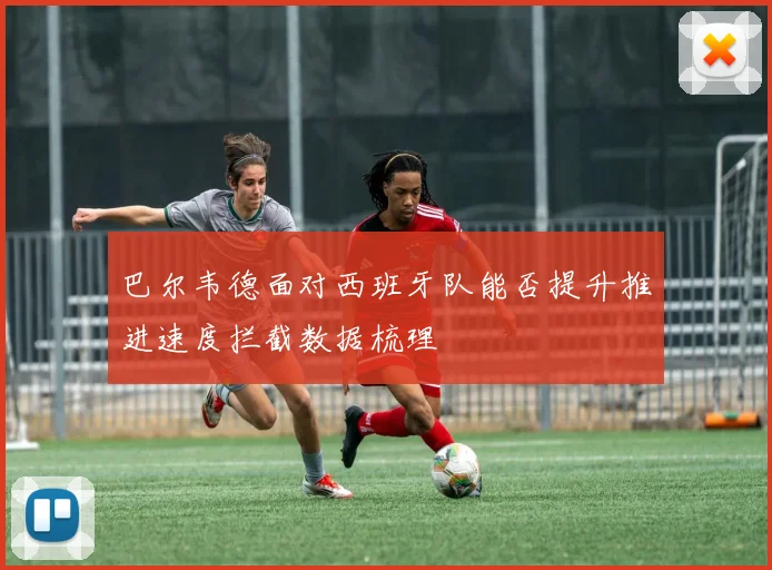 巴尔韦德面对西班牙队能否提升推进速度拦截数据梳理