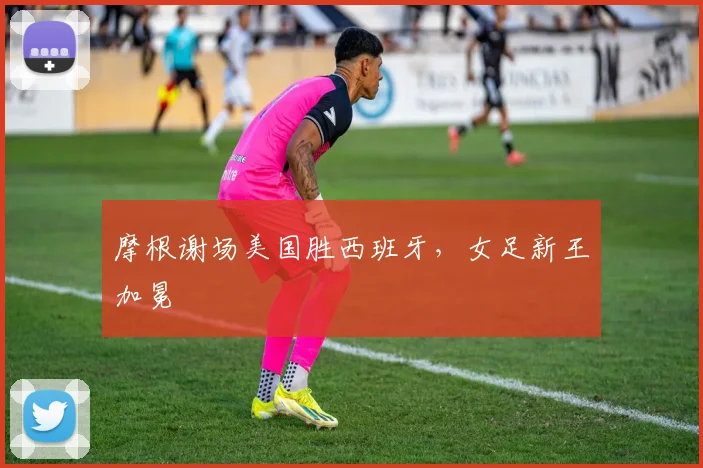 摩根谢场美国胜西班牙，女足新王加冕