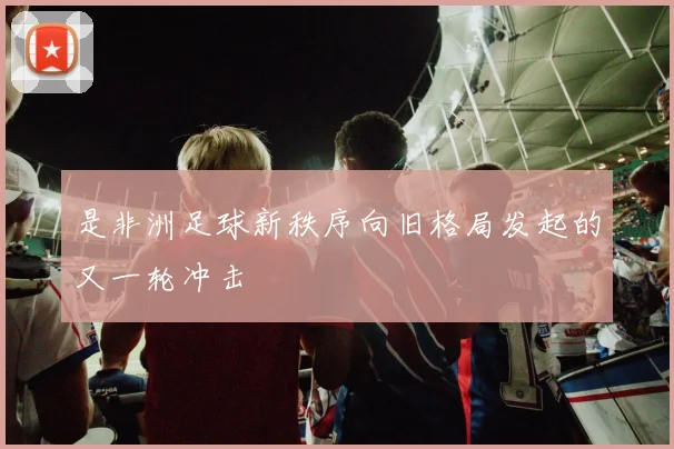 是非洲足球新秩序向旧格局发起的又一轮冲击