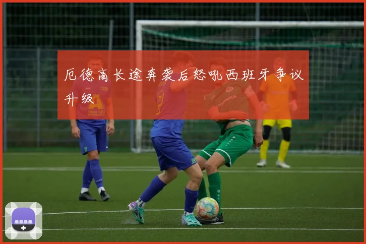 厄德高长途奔袭后怒吼西班牙争议升级