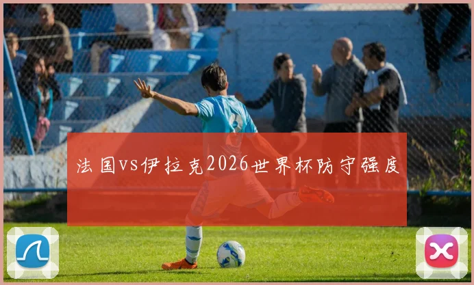 法国vs伊拉克2026世界杯防守强度