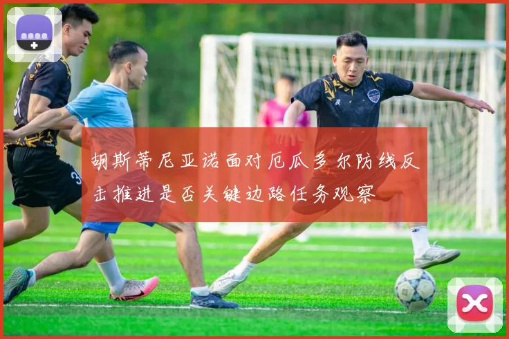 胡斯蒂尼亚诺面对厄瓜多尔防线反击推进是否关键边路任务观察