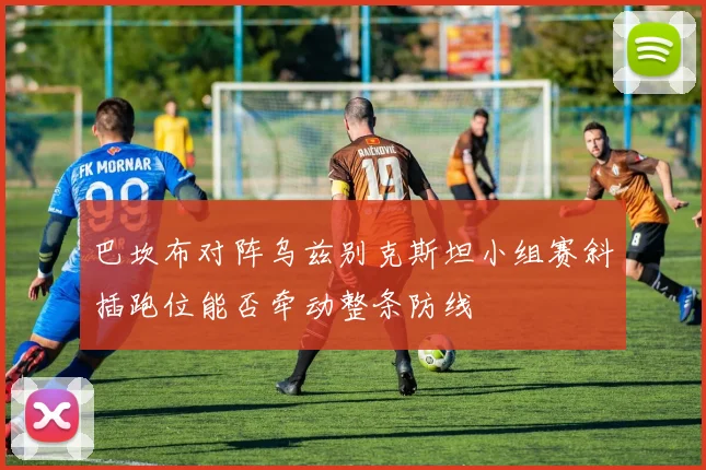 巴坎布对阵乌兹别克斯坦小组赛斜插跑位能否牵动整条防线
