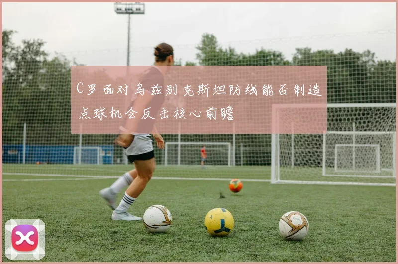 C罗面对乌兹别克斯坦防线能否制造点球机会反击核心前瞻