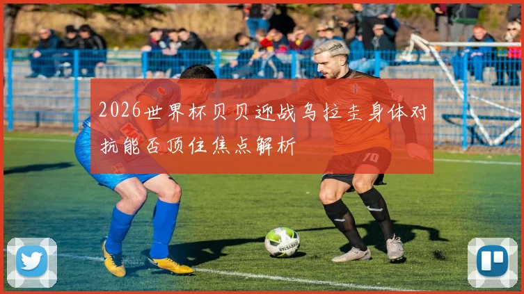 2026世界杯贝贝迎战乌拉圭身体对抗能否顶住焦点解析