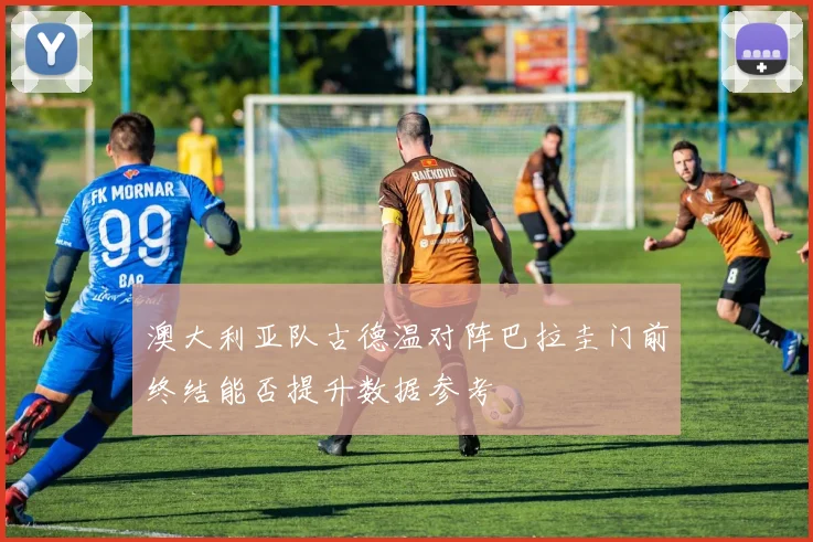 澳大利亚队古德温对阵巴拉圭门前终结能否提升数据参考