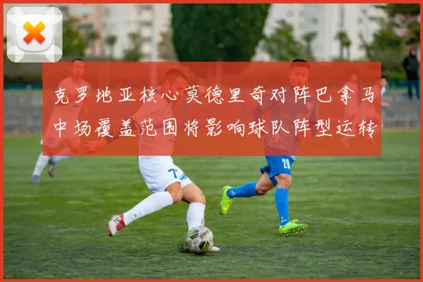 克罗地亚核心莫德里奇对阵巴拿马中场覆盖范围将影响球队阵型运转
