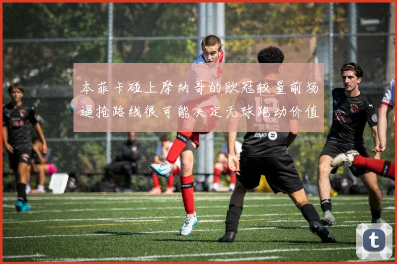 本菲卡碰上摩纳哥的欧冠较量前场逼抢路线很可能决定无球跑动价值