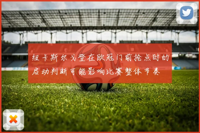 纽卡斯尔戈登在欧冠门前抢点时的启动判断可能影响比赛整体节奏