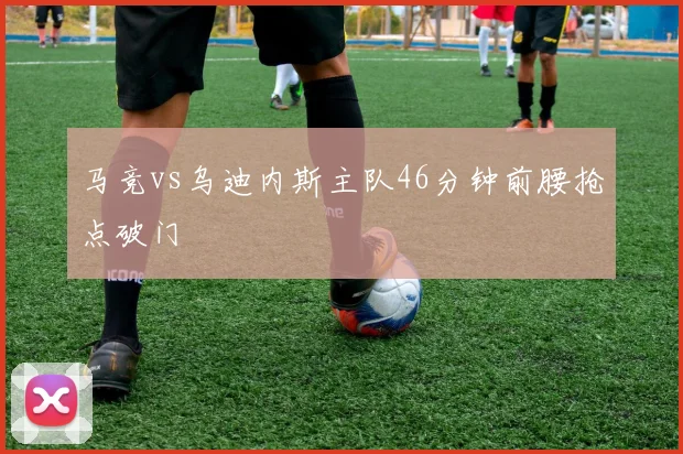 马竞vs乌迪内斯主队46分钟前腰抢点破门