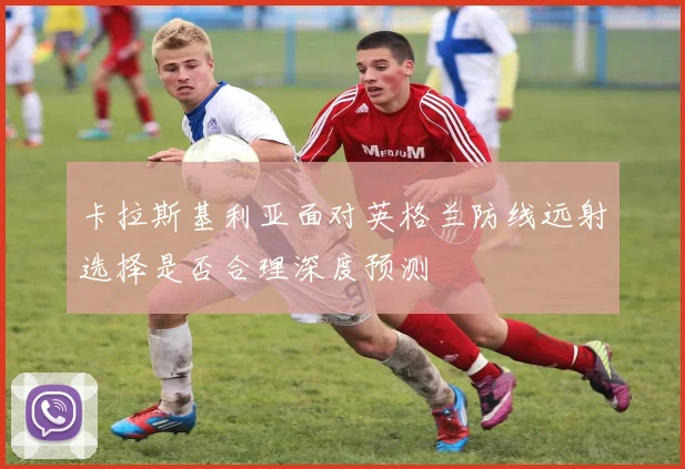 卡拉斯基利亚面对英格兰防线远射选择是否合理深度预测