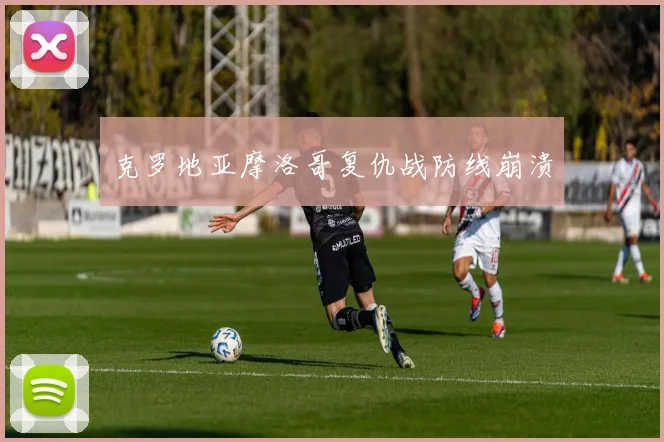 克罗地亚摩洛哥复仇战防线崩溃