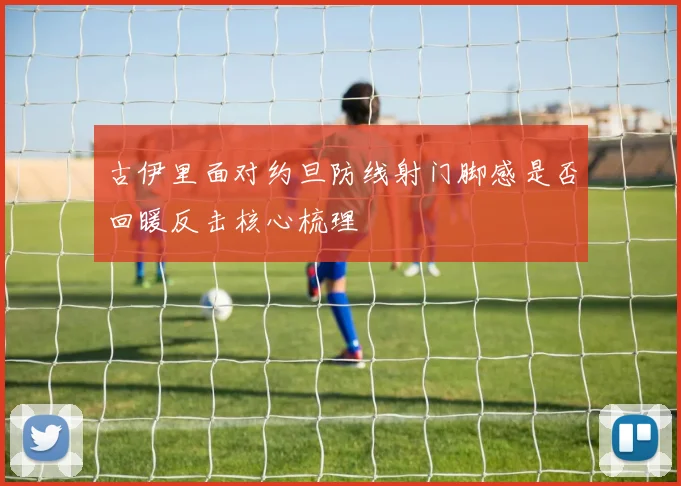 古伊里面对约旦防线射门脚感是否回暖反击核心梳理