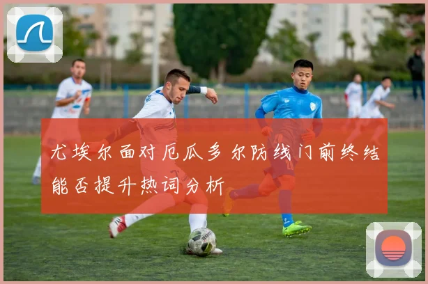 尤埃尔面对厄瓜多尔防线门前终结能否提升热词分析