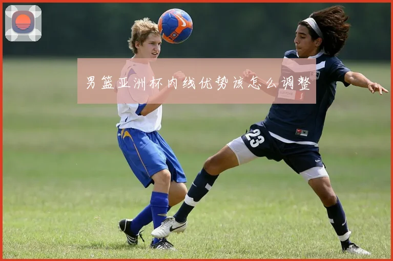 男篮亚洲杯内线优势该怎么调整