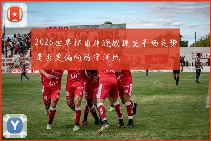 2026世界杯南非迎战捷克半场走势是否更偏向防守消耗