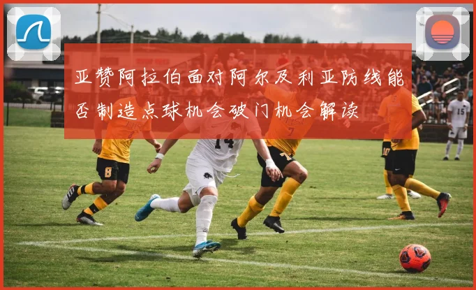 亚赞阿拉伯面对阿尔及利亚防线能否制造点球机会破门机会解读