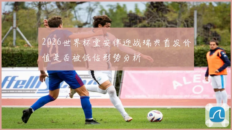 2026世界杯堂安律迎战瑞典首发价值是否被低估形势分析