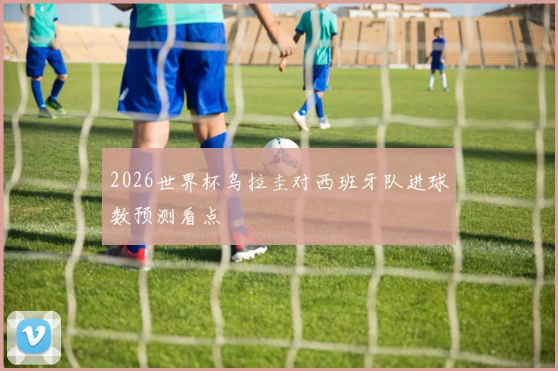 2026世界杯乌拉圭对西班牙队进球数预测看点