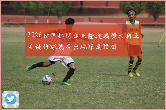 2026世界杯阿尔米隆迎战澳大利亚关键传球能否出现深度预测