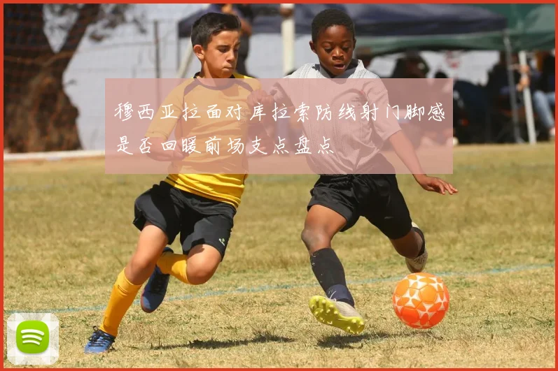 穆西亚拉面对库拉索防线射门脚感是否回暖前场支点盘点