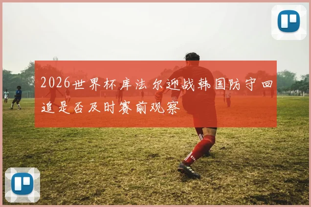 2026世界杯库法尔迎战韩国防守回追是否及时赛前观察