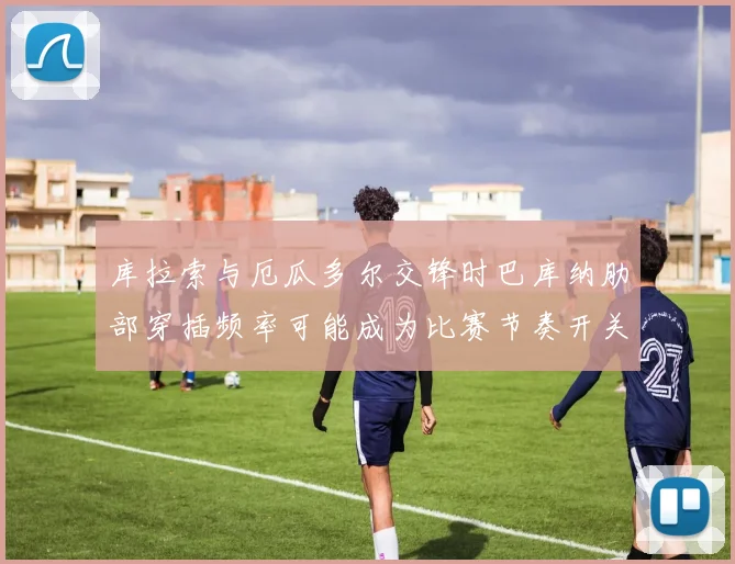 库拉索与厄瓜多尔交锋时巴库纳肋部穿插频率可能成为比赛节奏开关