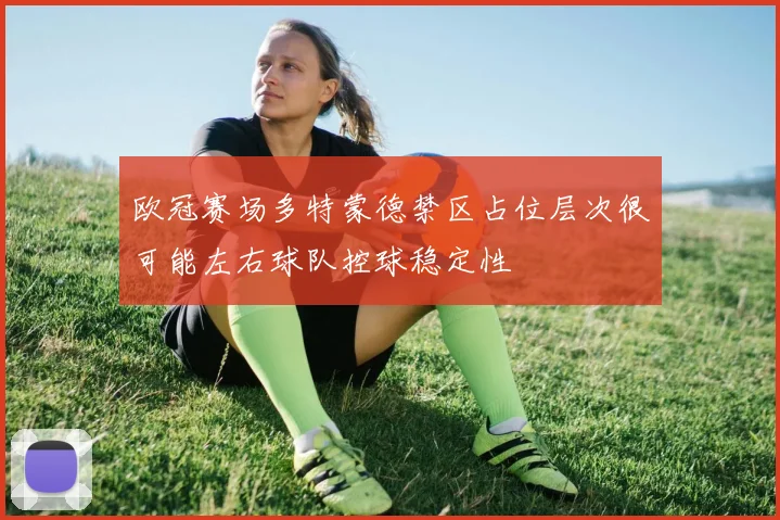 欧冠赛场多特蒙德禁区占位层次很可能左右球队控球稳定性