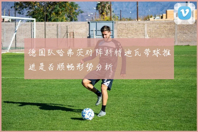 德国队哈弗茨对阵科特迪瓦带球推进是否顺畅形势分析