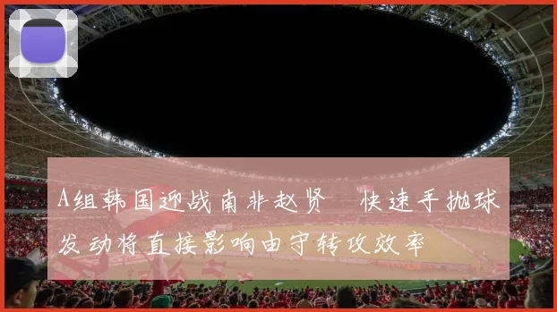 A组韩国迎战南非赵贤祐快速手抛球发动将直接影响由守转攻效率
